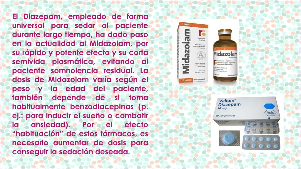 El Diazepam, empleado de forma universal para sedar al paciente durante largo tiempo, ha dado paso en la actualidad al Midazolam, por su rápido y potente efecto y su corta semivida plasmática, evitando al paciente somnolencia residual.