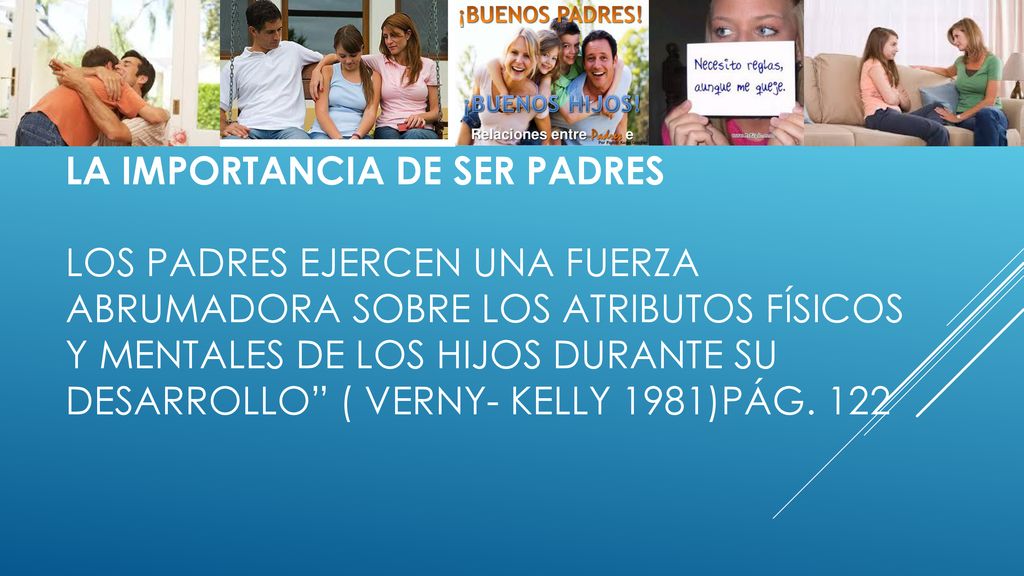 La importancia de ser padres los padres ejercen una fuerza abrumadora sobre los atributos físicos y mentales de los hijos durante su desarrollo ( verny- Kelly 1981)pág.