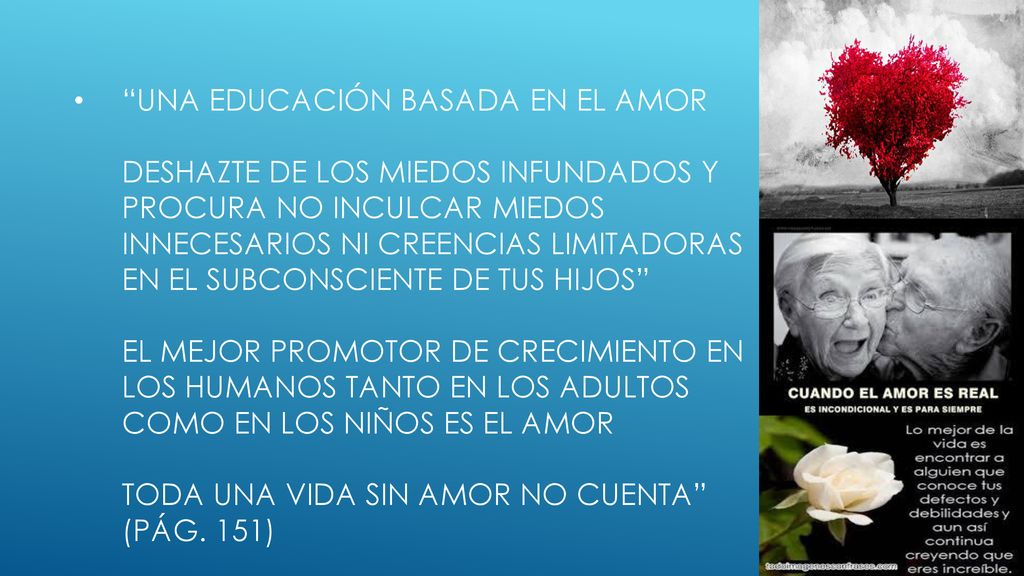 Una educación basada en el amor deshazte de los miedos infundados y procura no inculcar miedos innecesarios ni creencias limitadoras en el subconsciente de tus hijos el mejor promotor de crecimiento en los humanos tanto en los adultos como en los niños es el amor toda una vida sin amor no cuenta (pág.
