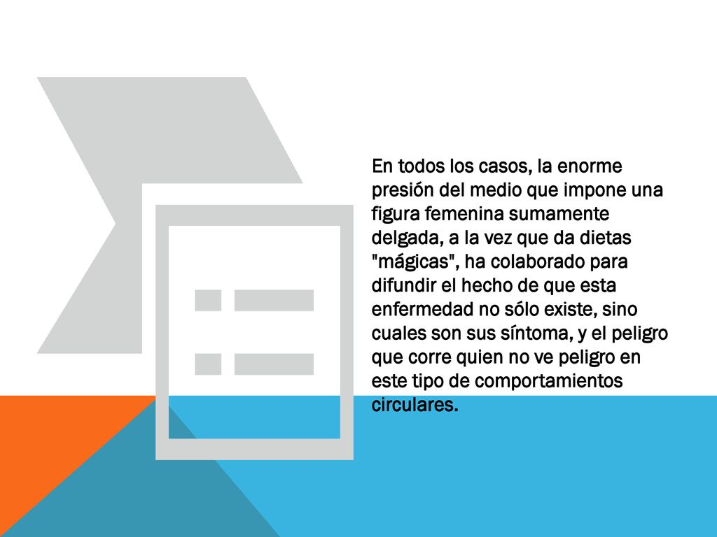 En todos los casos, la enorme presión del medio que impone una figura femenina sumamente delgada, a la vez que da dietas mágicas , ha colaborado para difundir el hecho de que esta enfermedad no sólo existe, sino cuales son sus síntoma, y el peligro que corre quien no ve peligro en este tipo de comportamientos circulares.