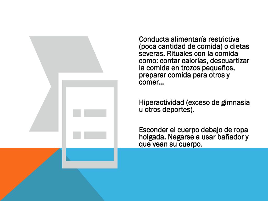 Conducta alimentaría restrictiva (poca cantidad de comida) o dietas severas. Rituales con la comida como: contar calorías, descuartizar la comida en trozos pequeños, preparar comida para otros y comer...