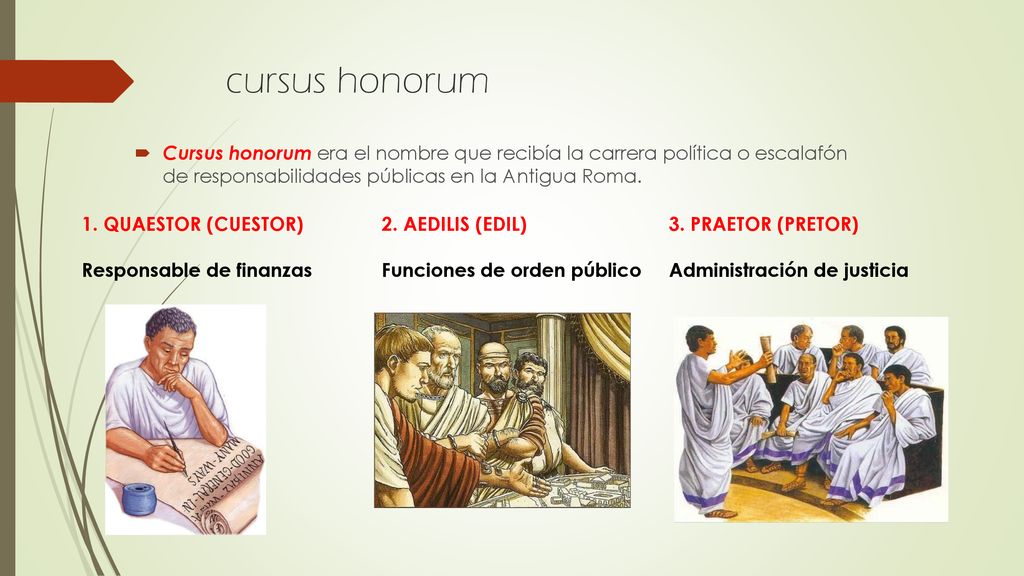 cursus honorum Cursus honorum era el nombre que recibía la carrera política o escalafón de responsabilidades públicas en la Antigua Roma.