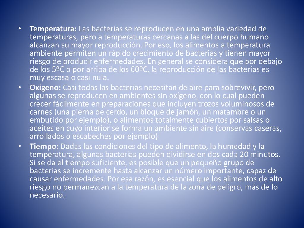Temperatura: Las bacterias se reproducen en una amplia variedad de temperaturas, pero a temperaturas cercanas a las del cuerpo humano alcanzan su mayor reproducción. Por eso, los alimentos a temperatura ambiente permiten un rápido crecimiento de bacterias y tienen mayor riesgo de producir enfermedades. En general se considera que por debajo de los 5ºC o por arriba de los 60ºC, la reproducción de las bacterias es muy escasa o casi nula.