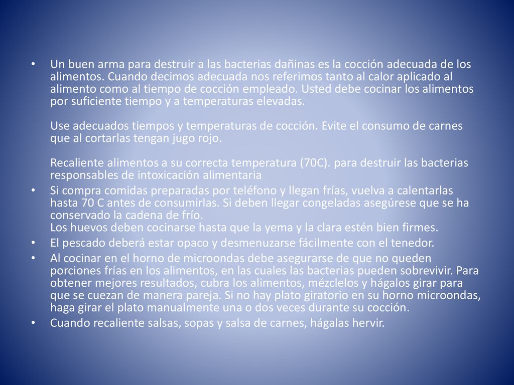 Un buen arma para destruir a las bacterias dañinas es la cocción adecuada de los alimentos. Cuando decimos adecuada nos referimos tanto al calor aplicado al alimento como al tiempo de cocción empleado. Usted debe cocinar los alimentos por suficiente tiempo y a temperaturas elevadas. Use adecuados tiempos y temperaturas de cocción. Evite el consumo de carnes que al cortarlas tengan jugo rojo. Recaliente alimentos a su correcta temperatura (70C). para destruir las bacterias responsables de intoxicación alimentaria