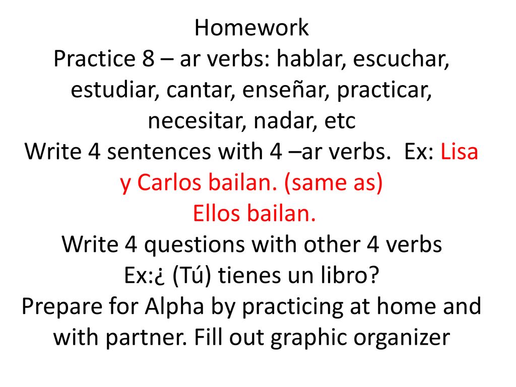 Homework Practice 8 – ar verbs: hablar, escuchar, estudiar, cantar, enseñar, practicar, necesitar, nadar, etc Write 4 sentences with 4 –ar verbs.
