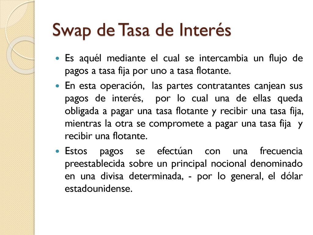 Swap de Tasa de Interés Es aquél mediante el cual se intercambia un flujo de pagos a tasa fija por uno a tasa flotante.