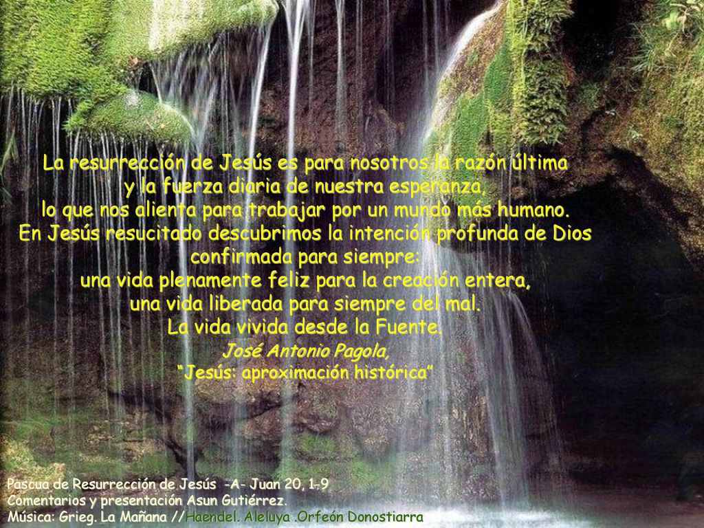 La resurrección de Jesús es para nosotros la razón última y la fuerza diaria de nuestra esperanza, lo que nos alienta para trabajar por un mundo más humano. En Jesús resucitado descubrimos la intención profunda de Dios confirmada para siempre: una vida plenamente feliz para la creación entera, una vida liberada para siempre del mal. La vida vivida desde la Fuente. José Antonio Pagola, Jesús: aproximación histórica
