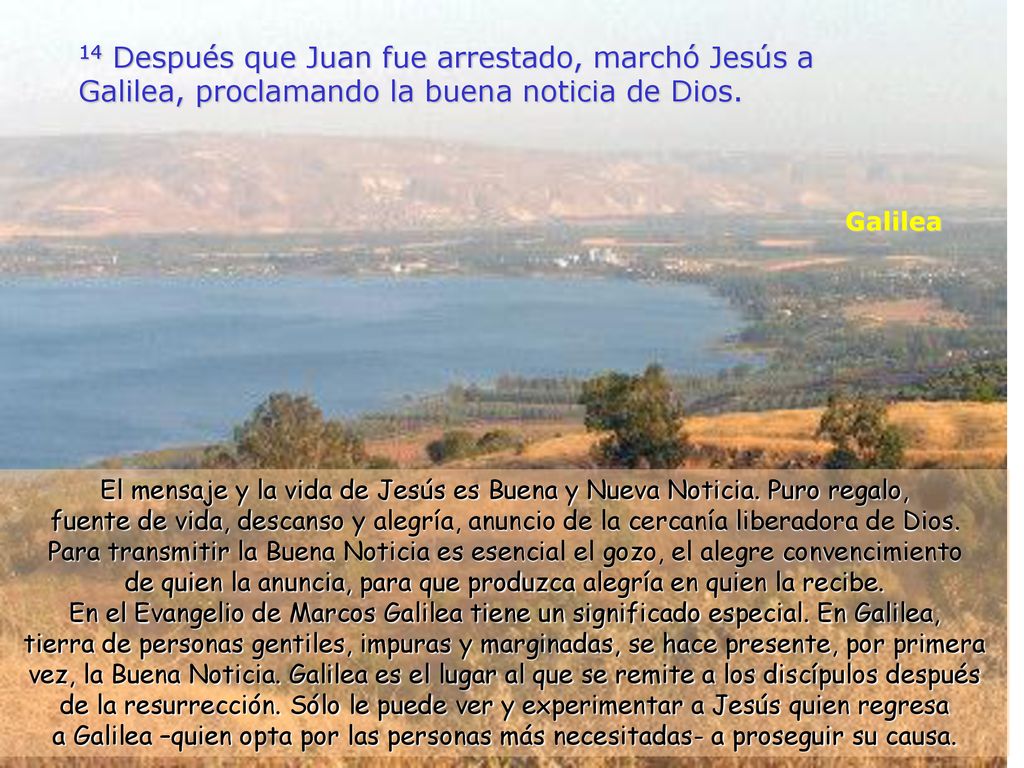14 Después que Juan fue arrestado, marchó Jesús a Galilea, proclamando la buena noticia de Dios.
