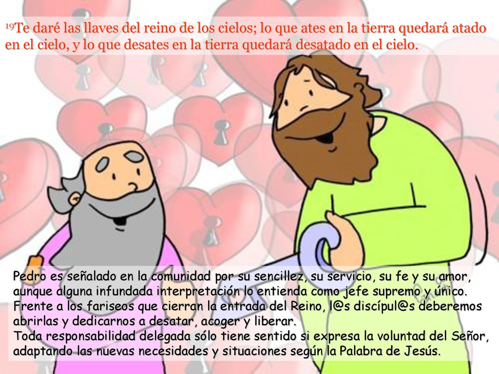 19Te daré las llaves del reino de los cielos; lo que ates en la tierra quedará atado en el cielo, y lo que desates en la tierra quedará desatado en el cielo.