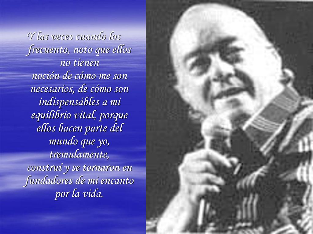 Y las veces cuando los frecuento, noto que ellos no tienen noción de cómo me son necesarios, de cómo son indispensábles a mi equilibrio vital, porque ellos hacen parte del mundo que yo, tremulamente, construí y se tornaron en fundadores de mi encanto por la vida.