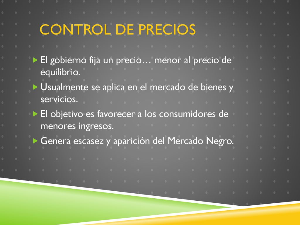 Control de Precios El gobierno fija un precio… menor al precio de equilibrio. Usualmente se aplica en el mercado de bienes y servicios.