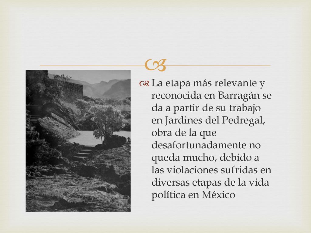 La etapa más relevante y reconocida en Barragán se da a partir de su trabajo en Jardines del Pedregal, obra de la que desafortunadamente no queda mucho, debido a las violaciones sufridas en diversas etapas de la vida política en México