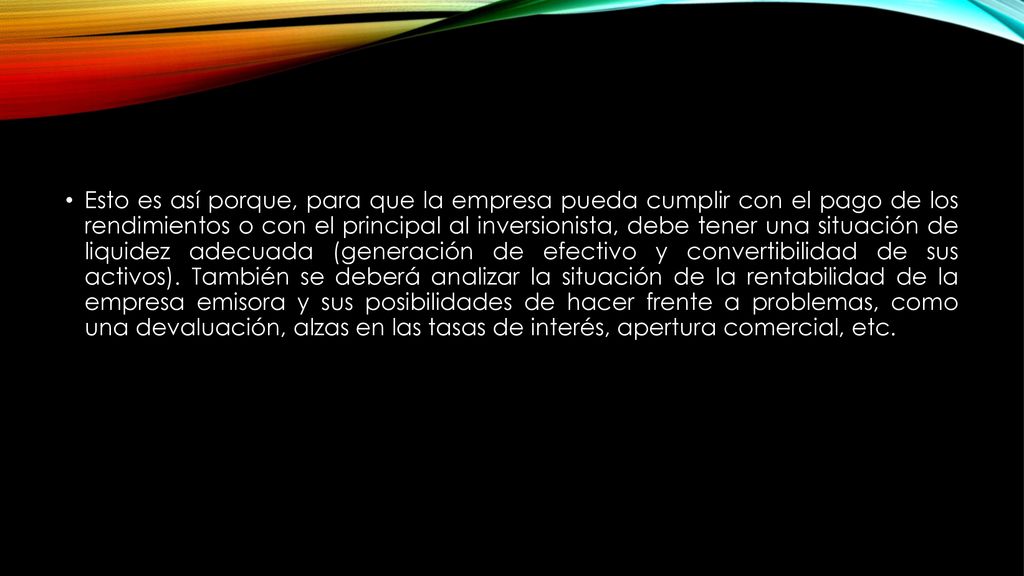 Esto es así porque, para que la empresa pueda cumplir con el pago de los rendimientos o con el principal al inversionista, debe tener una situación de liquidez adecuada (generación de efectivo y convertibilidad de sus activos).