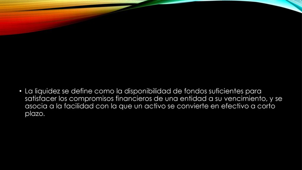 La liquidez se define como la disponibilidad de fondos suficientes para satisfacer los compromisos financieros de una entidad a su vencimiento, y se asocia a la facilidad con la que un activo se convierte en efectivo a corto plazo.