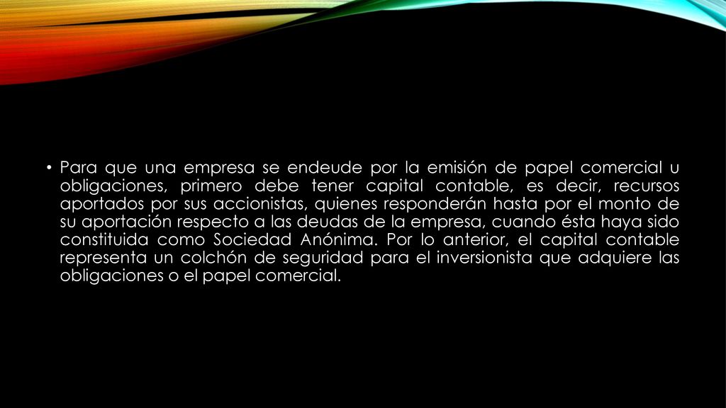 Para que una empresa se endeude por la emisión de papel comercial u obligaciones, primero debe tener capital contable, es decir, recursos aportados por sus accionistas, quienes responderán hasta por el monto de su aportación respecto a las deudas de la empresa, cuando ésta haya sido constituida como Sociedad Anónima.