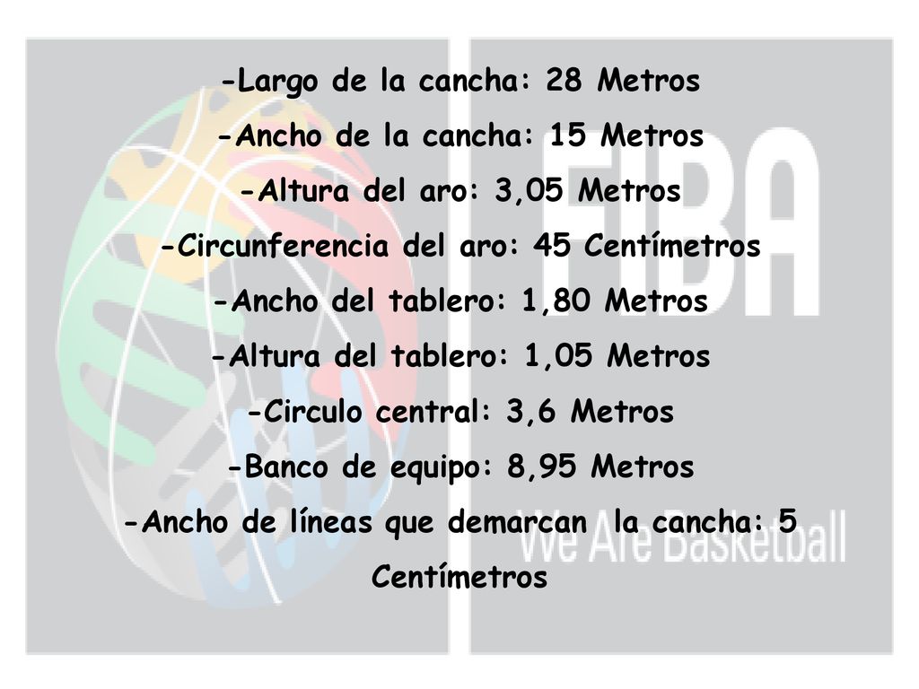 -Largo de la cancha: 28 Metros -Ancho de la cancha: 15 Metros -Altura del aro: 3,05 Metros -Circunferencia del aro: 45 Centímetros -Ancho del tablero: 1,80 Metros -Altura del tablero: 1,05 Metros -Circulo central: 3,6 Metros -Banco de equipo: 8,95 Metros -Ancho de líneas que demarcan la cancha: 5 Centímetros