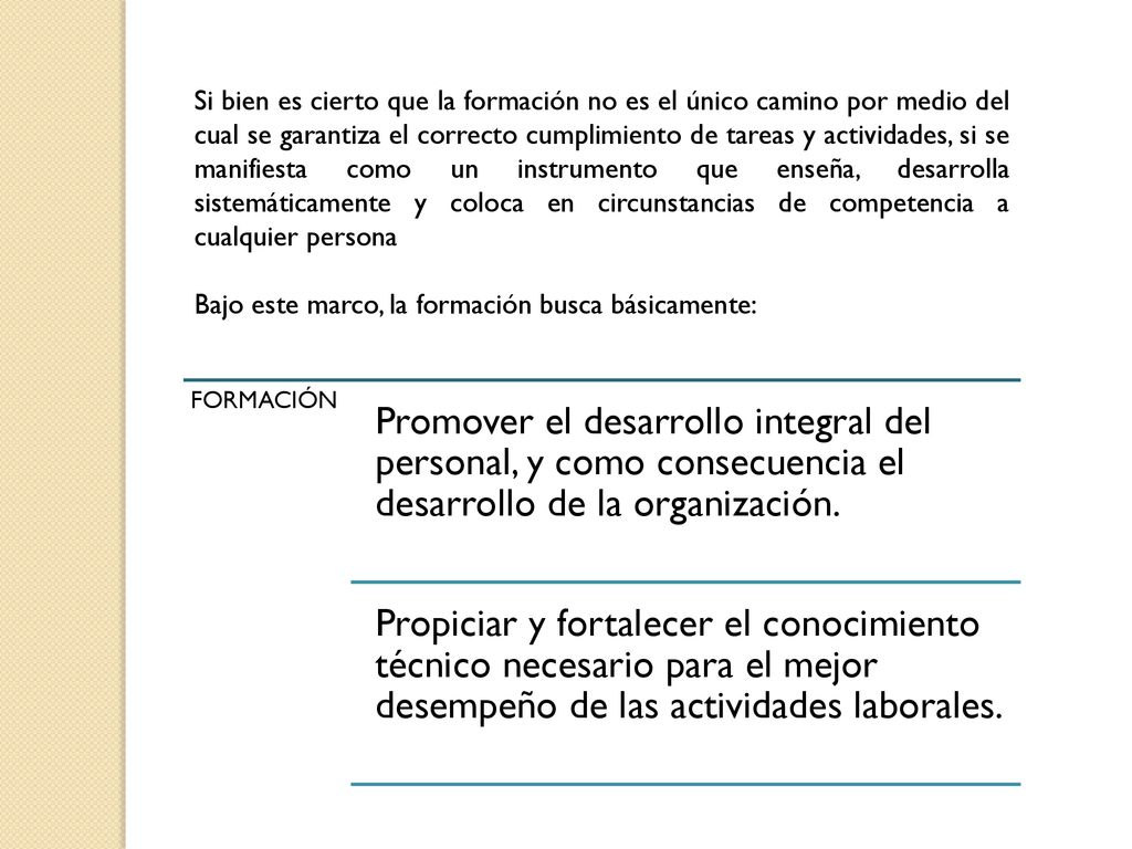 Si bien es cierto que la formación no es el único camino por medio del cual se garantiza el correcto cumplimiento de tareas y actividades, si se manifiesta como un instrumento que enseña, desarrolla sistemáticamente y coloca en circunstancias de competencia a cualquier persona