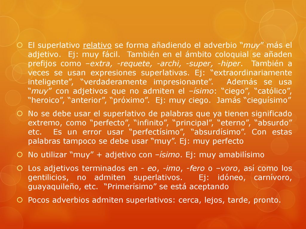 El superlativo relativo se forma añadiendo el adverbio muy más el adjetivo. Ej: muy fácil. También en el ámbito coloquial se añaden prefijos como –extra, -requete, -archi, -super, -hiper. También a veces se usan expresiones superlativas. Ej: extraordinariamente inteligente , verdaderamente impresionante . Además se usa muy con adjetivos que no admiten el –ísimo: ciego , católico , heroico , anterior , próximo . Ej: muy ciego. Jamás cieguísimo