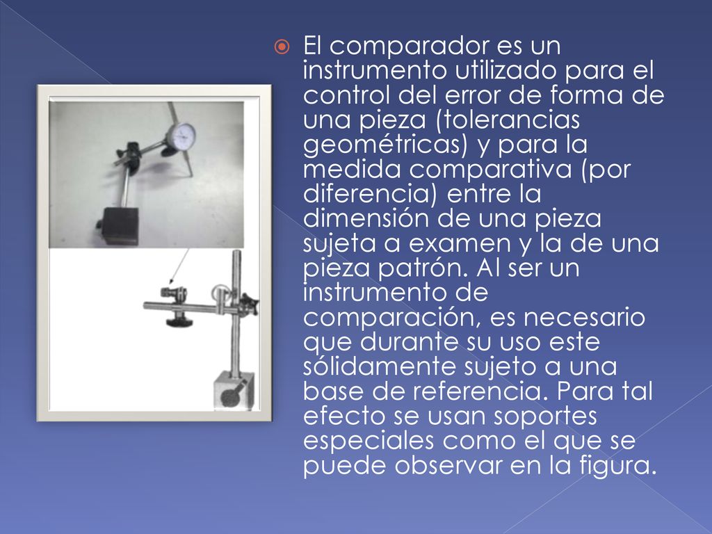 El comparador es un instrumento utilizado para el control del error de forma de una pieza (tolerancias geométricas) y para la medida comparativa (por diferencia) entre la dimensión de una pieza sujeta a examen y la de una pieza patrón.