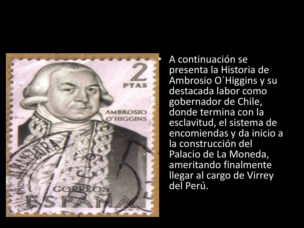A continuación se presenta la Historia de Ambrosio O´Higgins y su destacada labor como gobernador de Chile, donde termina con la esclavitud, el sistema de encomiendas y da inicio a la construcción del Palacio de La Moneda, ameritando finalmente llegar al cargo de Virrey del Perú.