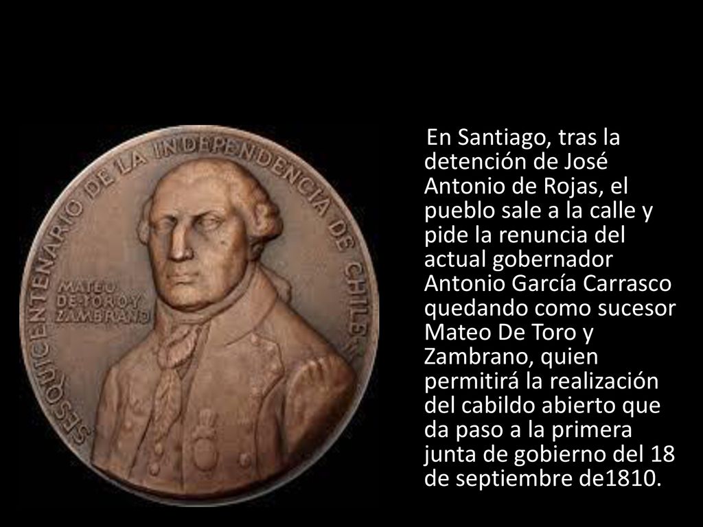 En Santiago, tras la detención de José Antonio de Rojas, el pueblo sale a la calle y pide la renuncia del actual gobernador Antonio García Carrasco quedando como sucesor Mateo De Toro y Zambrano, quien permitirá la realización del cabildo abierto que da paso a la primera junta de gobierno del 18 de septiembre de1810.