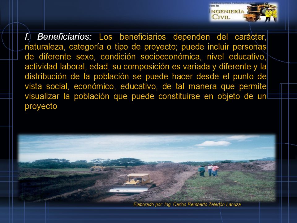 f. Beneficiarios: Los beneficiarios dependen del carácter, naturaleza, categoría o tipo de proyecto; puede incluir personas de diferente sexo, condición socioeconómica, nivel educativo, actividad laboral, edad; su composición es variada y diferente y la distribución de la población se puede hacer desde el punto de vista social, económico, educativo, de tal manera que permite visualizar la población que puede constituirse en objeto de un proyecto