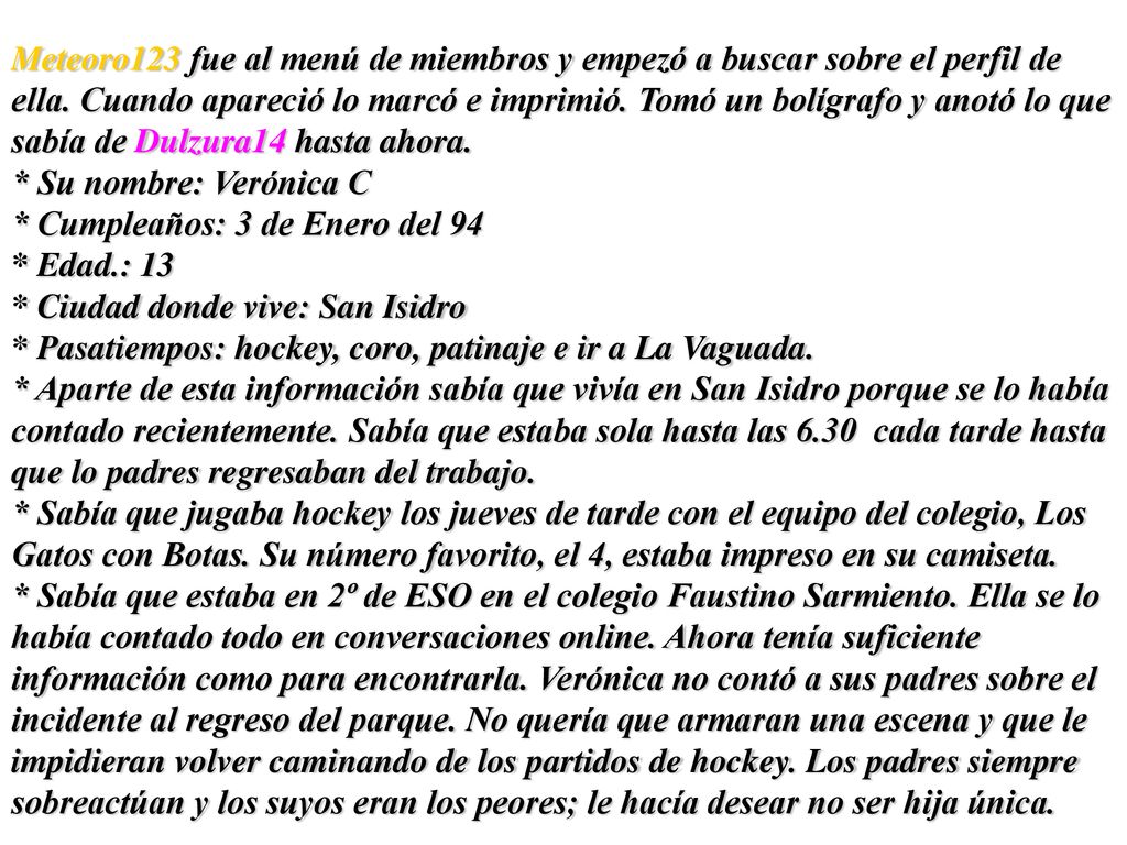 Meteoro123 fue al menú de miembros y empezó a buscar sobre el perfil de ella. Cuando apareció lo marcó e imprimió. Tomó un bolígrafo y anotó lo que sabía de Dulzura14 hasta ahora.