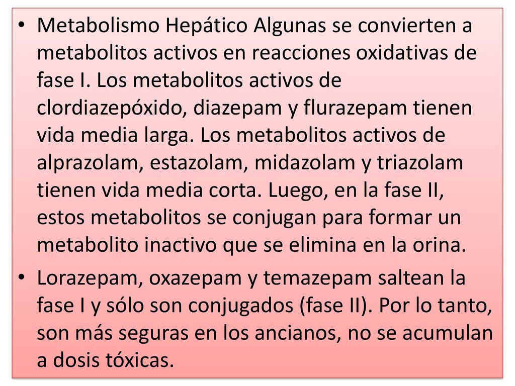 Metabolismo Hepático Algunas se convierten a metabolitos activos en reacciones oxidativas de fase I. Los metabolitos activos de clordiazepóxido, diazepam y flurazepam tienen vida media larga. Los metabolitos activos de alprazolam, estazolam, midazolam y triazolam tienen vida media corta. Luego, en la fase II, estos metabolitos se conjugan para formar un metabolito inactivo que se elimina en la orina.
