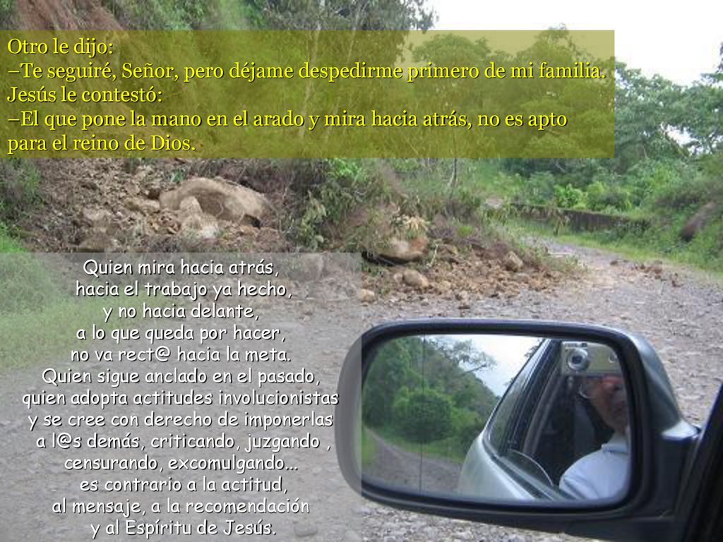 Otro le dijo: –Te seguiré, Señor, pero déjame despedirme primero de mi familia. Jesús le contestó: –El que pone la mano en el arado y mira hacia atrás, no es apto para el reino de Dios.