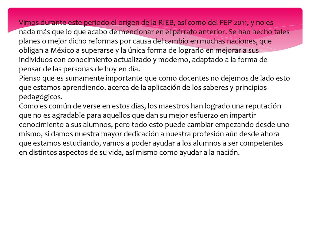 Vimos durante este periodo el origen de la RIEB, así como del PEP 2011, y no es nada más que lo que acabo de mencionar en el párrafo anterior. Se han hecho tales planes o mejor dicho reformas por causa del cambio en muchas naciones, que obligan a México a superarse y la única forma de lograrlo en mejorar a sus individuos con conocimiento actualizado y moderno, adaptado a la forma de pensar de las personas de hoy en día.