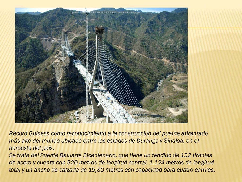 Récord Guiness como reconocimiento a la construcción del puente atirantado más alto del mundo ubicado entre los estados de Durango y Sinaloa, en el noroeste del país.