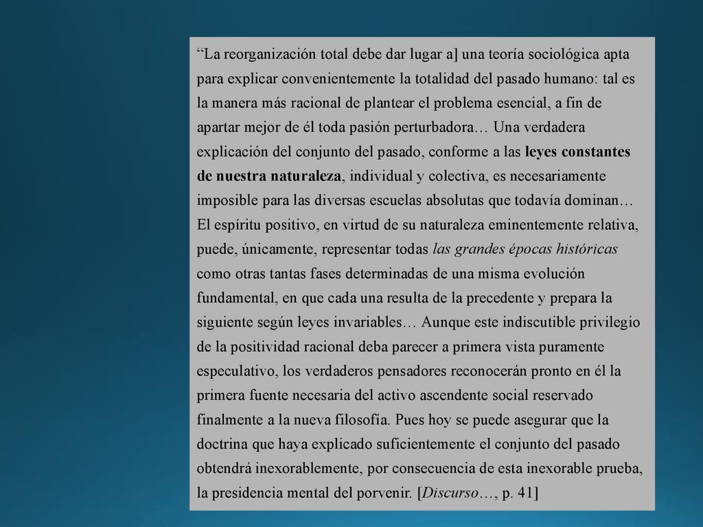 La reorganización total debe dar lugar a] una teoría sociológica apta para explicar convenientemente la totalidad del pasado humano: tal es la manera más racional de plantear el problema esencial, a fin de apartar mejor de él toda pasión perturbadora… Una verdadera explicación del conjunto del pasado, conforme a las leyes constantes de nuestra naturaleza, individual y colectiva, es necesariamente imposible para las diversas escuelas absolutas que todavía dominan… El espíritu positivo, en virtud de su naturaleza eminentemente relativa, puede, únicamente, representar todas las grandes épocas históricas como otras tantas fases determinadas de una misma evolución fundamental, en que cada una resulta de la precedente y prepara la siguiente según leyes invariables… Aunque este indiscutible privilegio de la positividad racional deba parecer a primera vista puramente especulativo, los verdaderos pensadores reconocerán pronto en él la primera fuente necesaria del activo ascendente social reservado finalmente a la nueva filosofía.