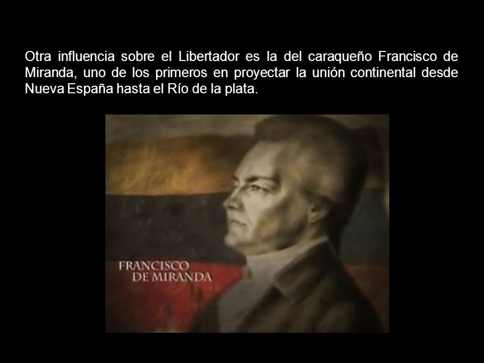 Otra influencia sobre el Libertador es la del caraqueño Francisco de Miranda, uno de los primeros en proyectar la unión continental desde Nueva España hasta el Río de la plata.
