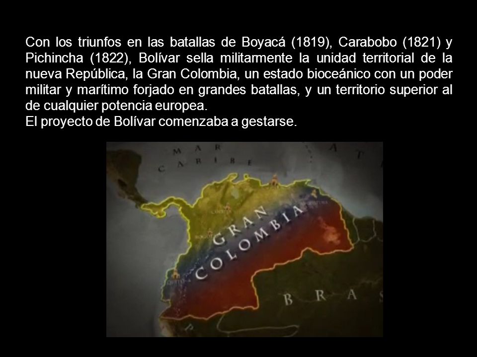 Con los triunfos en las batallas de Boyacá (1819), Carabobo (1821) y Pichincha (1822), Bolívar sella militarmente la unidad territorial de la nueva República, la Gran Colombia, un estado bioceánico con un poder militar y marítimo forjado en grandes batallas, y un territorio superior al de cualquier potencia europea.