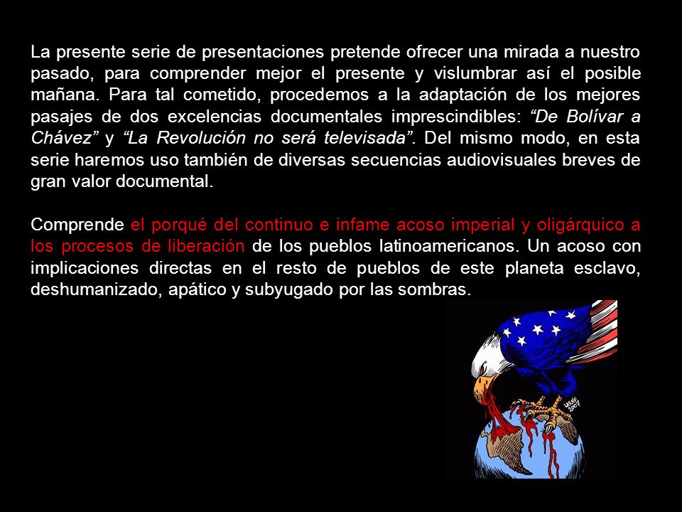 La presente serie de presentaciones pretende ofrecer una mirada a nuestro pasado, para comprender mejor el presente y vislumbrar así el posible mañana. Para tal cometido, procedemos a la adaptación de los mejores pasajes de dos excelencias documentales imprescindibles: De Bolívar a Chávez y La Revolución no será televisada . Del mismo modo, en esta serie haremos uso también de diversas secuencias audiovisuales breves de gran valor documental.