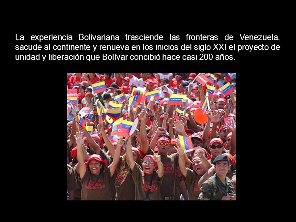 La experiencia Bolivariana trasciende las fronteras de Venezuela, sacude al continente y renueva en los inicios del siglo XXI el proyecto de unidad y liberación que Bolívar concibió hace casi 200 años.