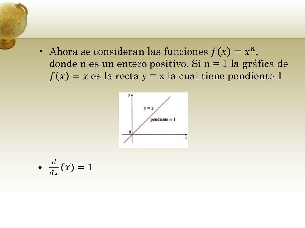 Ahora se consideran las funciones 𝑓 𝑥 = 𝑥 𝑛 , donde n es un entero positivo. Si n = 1 la gráfica de 𝑓 𝑥 =𝑥 es la recta y = x la cual tiene pendiente 1