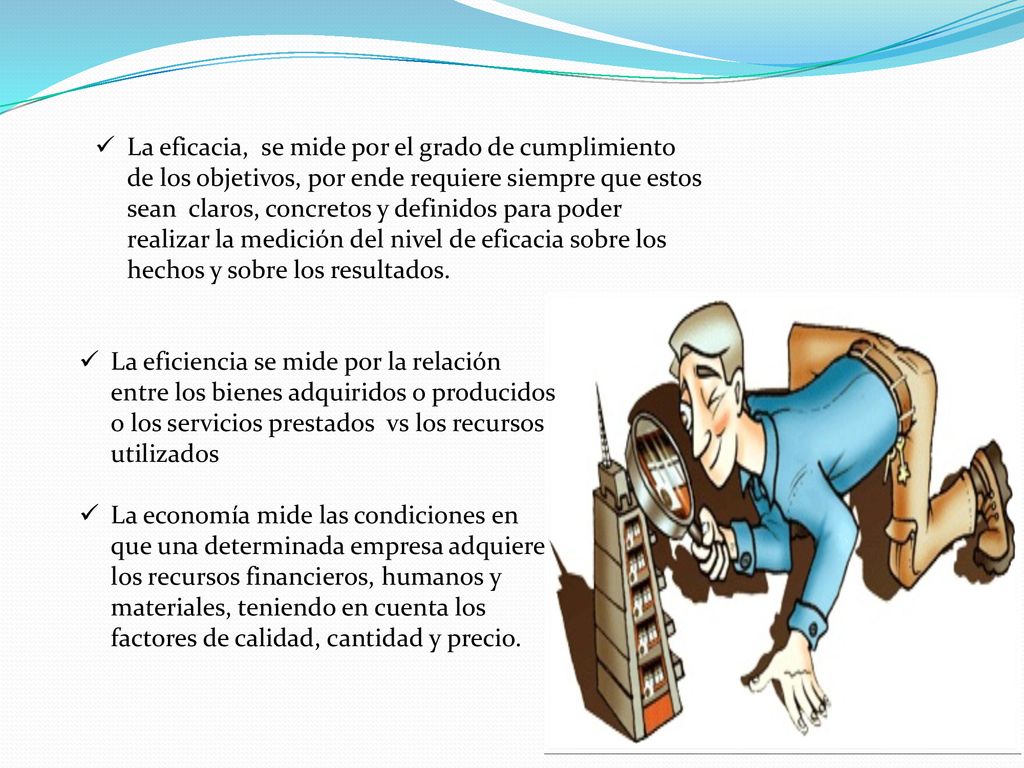 La eficacia, se mide por el grado de cumplimiento de los objetivos, por ende requiere siempre que estos sean claros, concretos y definidos para poder realizar la medición del nivel de eficacia sobre los hechos y sobre los resultados.