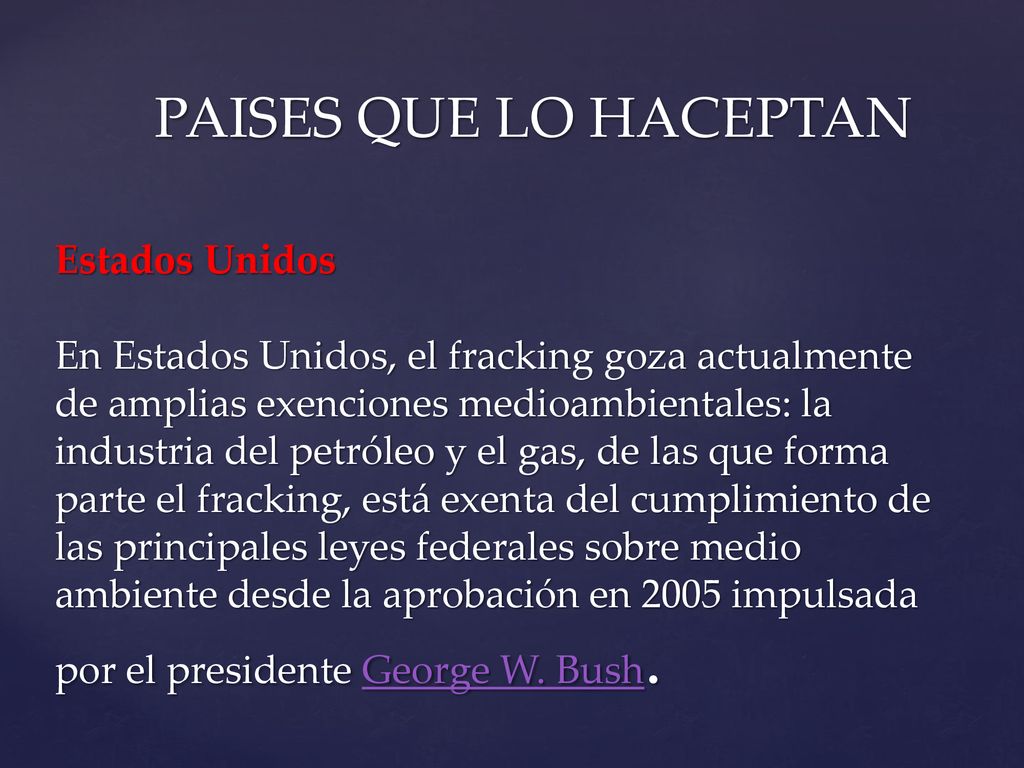PAISES QUE LO HACEPTAN Estados Unidos En Estados Unidos, el fracking goza actualmente de amplias exenciones medioambientales: la industria del petróleo y el gas, de las que forma parte el fracking, está exenta del cumplimiento de las principales leyes federales sobre medio ambiente desde la aprobación en 2005 impulsada por el presidente George W.