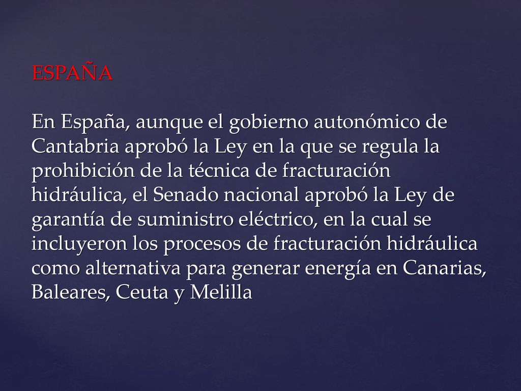 ESPAÑA En España, aunque el gobierno autonómico de Cantabria aprobó la Ley en la que se regula la prohibición de la técnica de fracturación hidráulica, el Senado nacional aprobó la Ley de garantía de suministro eléctrico, en la cual se incluyeron los procesos de fracturación hidráulica como alternativa para generar energía en Canarias, Baleares, Ceuta y Melilla