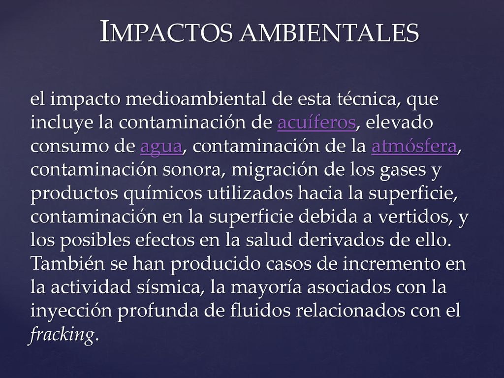 IMPACTOS AMBIENTALES el impacto medioambiental de esta técnica, que incluye la contaminación de acuíferos, elevado consumo de agua, contaminación de la atmósfera, contaminación sonora, migración de los gases y productos químicos utilizados hacia la superficie, contaminación en la superficie debida a vertidos, y los posibles efectos en la salud derivados de ello.