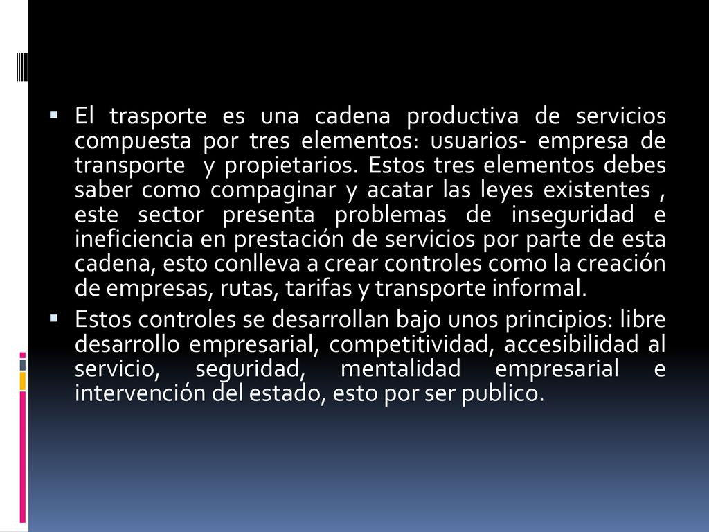 El trasporte es una cadena productiva de servicios compuesta por tres elementos: usuarios- empresa de transporte y propietarios. Estos tres elementos debes saber como compaginar y acatar las leyes existentes , este sector presenta problemas de inseguridad e ineficiencia en prestación de servicios por parte de esta cadena, esto conlleva a crear controles como la creación de empresas, rutas, tarifas y transporte informal.