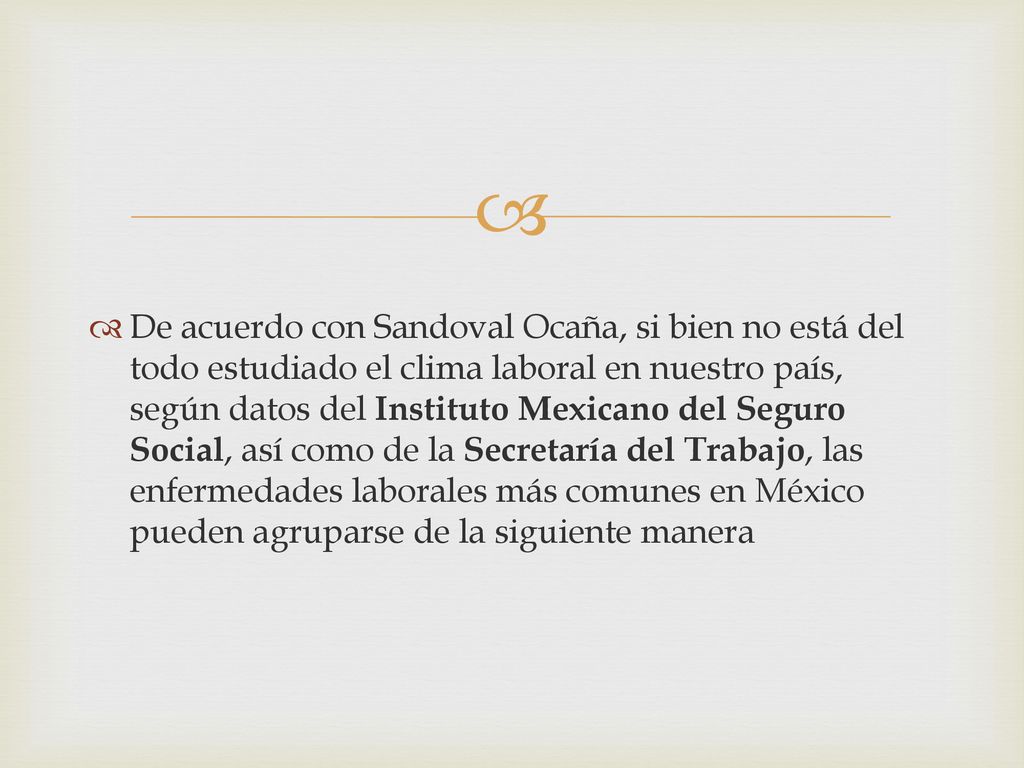 De acuerdo con Sandoval Ocaña, si bien no está del todo estudiado el clima laboral en nuestro país, según datos del Instituto Mexicano del Seguro Social, así como de la Secretaría del Trabajo, las enfermedades laborales más comunes en México pueden agruparse de la siguiente manera