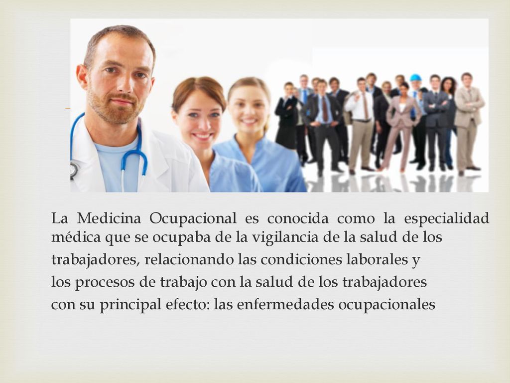 La Medicina Ocupacional es conocida como la especialidad médica que se ocupaba de la vigilancia de la salud de los trabajadores, relacionando las condiciones laborales y los procesos de trabajo con la salud de los trabajadores con su principal efecto: las enfermedades ocupacionales