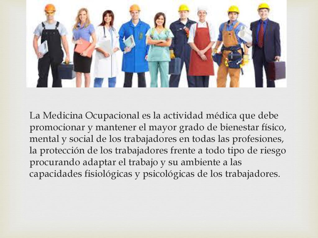 La Medicina Ocupacional es la actividad médica que debe promocionar y mantener el mayor grado de bienestar físico, mental y social de los trabajadores en todas las profesiones, la protección de los trabajadores frente a todo tipo de riesgo procurando adaptar el trabajo y su ambiente a las capacidades fisiológicas y psicológicas de los trabajadores.