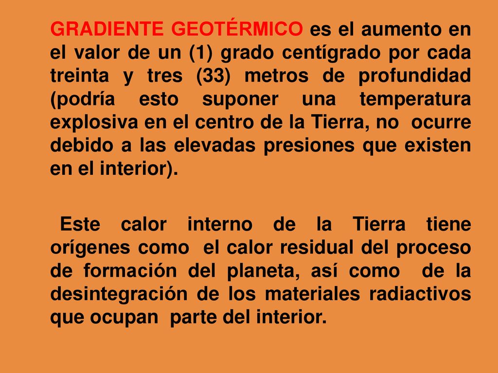 GRADIENTE GEOTÉRMICO es el aumento en el valor de un (1) grado centígrado por cada treinta y tres (33) metros de profundidad (podría esto suponer una temperatura explosiva en el centro de la Tierra, no ocurre debido a las elevadas presiones que existen en el interior).