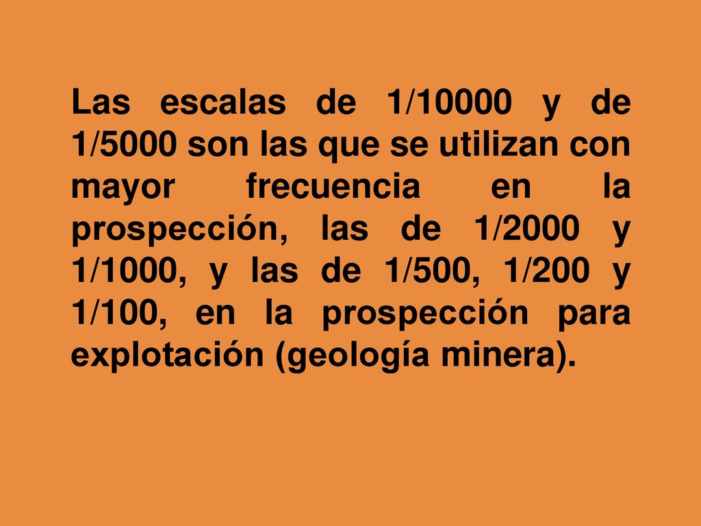 Las escalas de 1/10000 y de 1/5000 son las que se utilizan con mayor frecuencia en la prospección, las de 1/2000 y 1/1000, y las de 1/500, 1/200 y 1/100, en la prospección para explotación (geología minera).