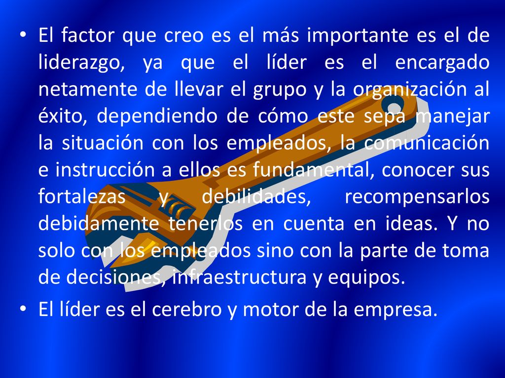 El factor que creo es el más importante es el de liderazgo, ya que el líder es el encargado netamente de llevar el grupo y la organización al éxito, dependiendo de cómo este sepa manejar la situación con los empleados, la comunicación e instrucción a ellos es fundamental, conocer sus fortalezas y debilidades, recompensarlos debidamente tenerlos en cuenta en ideas. Y no solo con los empleados sino con la parte de toma de decisiones, infraestructura y equipos.