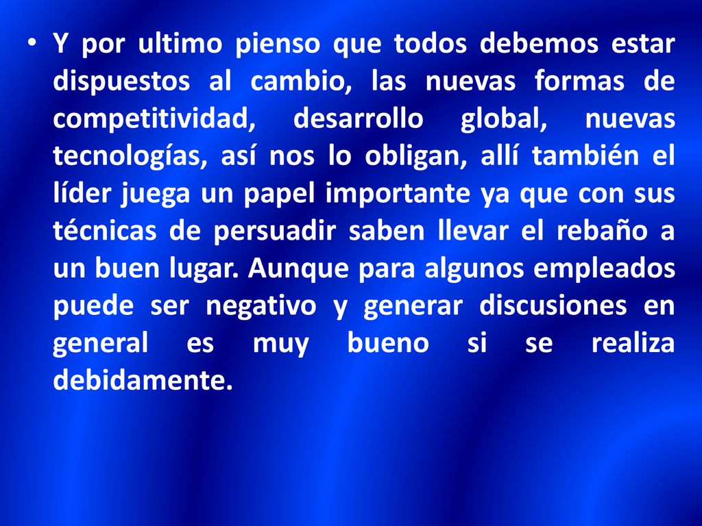 Y por ultimo pienso que todos debemos estar dispuestos al cambio, las nuevas formas de competitividad, desarrollo global, nuevas tecnologías, así nos lo obligan, allí también el líder juega un papel importante ya que con sus técnicas de persuadir saben llevar el rebaño a un buen lugar.