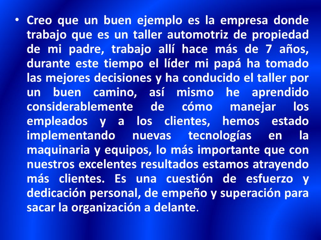Creo que un buen ejemplo es la empresa donde trabajo que es un taller automotriz de propiedad de mi padre, trabajo allí hace más de 7 años, durante este tiempo el líder mi papá ha tomado las mejores decisiones y ha conducido el taller por un buen camino, así mismo he aprendido considerablemente de cómo manejar los empleados y a los clientes, hemos estado implementando nuevas tecnologías en la maquinaria y equipos, lo más importante que con nuestros excelentes resultados estamos atrayendo más clientes.